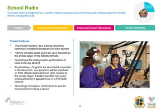 Project Features
• The project including radio training, recording,
listening & broadcasting sessions for each student
• Training on radio studio sound set up is provided by
the private player in the school premises
• Recording of the radio program performance of
each and every student
• Broadcasting – Programs are recorded & presented
in the classroom, best programs will be broadcast
on TMC eRadio station (internet radio created by
the private player) & best presenters from every
school will record a special show on a FM Radio
channel
• Recordings of students’ performance to see the
improvement and keep a record
Innovative radio management and content creation extracurricular activity for public school students to enable
them to develop life skills
School Radio
Personality Development Enhanced School Attendance Foster Creativity
Impact
22
Health
Education
& Lifestyle
 