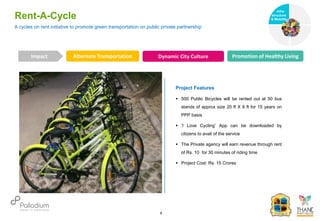 Rent-A-Cycle
Alternate Transportation Dynamic City Culture Promotion of Healthy Living
Impact
6
Project Features
 500 Public Bicycles will be rented out at 50 bus
stands of approx size 20 ft X 6 ft for 15 years on
PPP basis
 ‘I Love Cycling’ App can be downloaded by
citizens to avail of the service
 The Private agency will earn revenue through rent
of Rs. 10 for 30 minutes of riding time
 Project Cost: Rs. 15 Crores
A cycles on rent initiative to promote green transportation on public private partnership
Infra-
structure
& Mobility
Governance
Social Support
Health
 