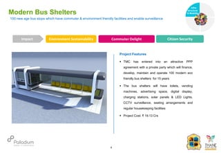 Modern Bus Shelters
Environment Sustainability Commuter Delight Citizen Security
Impact
6
Project Features
 TMC has entered into an attractive PPP
agreement with a private party which will finance,
develop, maintain and operate 100 modern eco
friendly bus shelters for 15 years
 The bus shelters will have toilets, vending
machines, advertising space, digital display,
charging stations, solar panels & LED Lights,
CCTV surveillance, seating arrangements and
regular housekeeping facilities
 Project Cost: ₹ 19.13 Crs
100 new age bus stops which have commuter & environment friendly facilities and enable surveillance
Infra-
structure
& Mobility
Governance
Social Support
Health
 