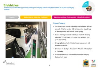 E-Vehicles
Reduction in Vehicular Pollution Awareness about Environment Friendly Transport
Impact
6
Project Features
• The project aims to cover 2-wheeler and 3-wheeler vehicles
primarily. A higher number of E-vehicles in the city will help
to reduce pollution and improve the air quality.
• TMC is planning to provide subsidy on e-vehicle charging
stations of 75%,50% and 25% in the first, second & third
years respectively.
• Charging Stations for E-Vehicles to promote use of 2 & 3
wheelers E-vehicles
• Enhanced Air Quality & Reduction in Pollution with adoption
of E-vehicles
• Subsidized Electricity Charges for citizens for Charging
Stations for 3 years
Promotion of E-vehicles by providing subsidy on charging station charges and ease of access to charging
facilities
Infra-
structure
& Mobility
Governance
Social Support
Health
 