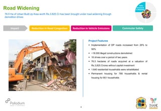 76.5 Ha of Urban Built Up Area worth Rs.3,825 Cr has been brought under road widening through
demolition drives
Road Widening
Reduction in Road Congestion Reduction in Vehicle Emissions Commuter Safety
Impact
6
Project Features
 Implementation of DP roads increased from 26% to
56%
 ~18,000 illegal constructions demolished
 16 drives over a period of two years
 76.5 hectares of roads acquired at a valuation of
Rs.3,825 Crores without capital investment
 1,640 residential households were rehabilitated
 Permanent housing for 789 households & rental
housing for 851 households
Infra-
structure
& Mobility
Governance
Social Support
Health
 