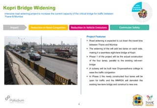 Intensive road widening project to increase the current capacity of the critical bridge for traffic between
Thane & Mumbai
Kopri Bridge Widening
Reduction in Road Congestion Reduction in Vehicle Emissions Commuter Safety
Impact
6
Project Features
 Road widening is expected to cut down the travel time
between Thane and Mumbai
 The widening of the will add two lanes on each side,
making it a seamless eight-lane bridge at Kopri.
 Phase 1 of the project will be the actual construction
of the four lanes, parallel to the existing rail-over-
bridge
 A subway will be built near Dnyansadhana college to
ease the traffic congestion
 In Phase 2 the newly constructed four lanes will be
open for traffic and the MMRDA will demolish the
existing two-lane bridge and construct a new one.
Infra-
structure
& Mobility
Governance
Social Support
Health
 