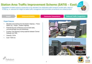 Project Features
• Elevated route starting from the Eastern Highway – Thane
Station (E) – Kopari – Eastern Highway
• Potential Sources of Revenue can be ticket sales,
commercial lease rent and advertising
• Funding: Cost Sharing is being explored between Central
Railways and TMC
• Capacity: 3 Kms
• Cost: ₹ 300 Crs
Upgradation of station area by construction of an elevated 3 km dedicated public transport corridor with a deck of
10,000 sq. m. area and 5m height for better traffic management and commuter convenience at a critical junction
Station Area Traffic Improvement Scheme (SATIS – East)
Enhanced Mobility Commuter Convenience Reduced Traffic Congestions
Impact
6
MRVC’s
Proposed
commercial
development
Proposed
Public
Transport
Deck Parking at
Ground
Level
Public
Transport
Other
Modes
Thane
Railway
Station
Infra-
structure
& Mobility
Governance
Social Support
Health
 