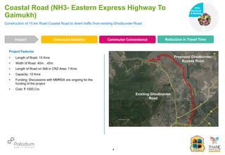 Project Features
• Length of Road: 15 Kms
• Width of Road: 40m. , 45m
• Length of Road on Stilt in CRZ Area: 7 Kms
• Capacity: 15 Kms
• Funding: Discussions with MMRDA are ongoing for the
funding of the project
• Cost: ₹ 1000 Crs
Construction of 15 km Road Coastal Road to divert traffic from existing Ghodbunder Road
Coastal Road (NH3- Eastern Express Highway To
Gaimukh)
Enhanced Mobility Commuter Convenience Reduction in Travel Time
Impact
6
Existing Ghodbunder
Road
Proposed Ghodbunder
Bypass Road
Infra-
structure
& Mobility
Governance
Social Support
Health
 