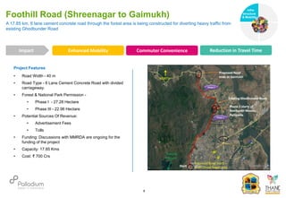 Project Features
• Road Width - 40 m
• Road Type - 6 Lane Cement Concrete Road with divided
carriageway.
• Forest & National Park Permission -
• Phase I - 27.28 Hectare
• Phase III - 22.96 Hectare
• Potential Sources Of Revenue:
• Advertisement Fees
• Tolls
• Funding: Discussions with MMRDA are ongoing for the
funding of the project
• Capacity: 17.85 Kms
• Cost: ₹ 700 Crs
A 17.85 km, 6 lane cement concrete road through the forest area is being constructed for diverting heavy traffic from
existing Ghodbunder Road
Foothill Road (Shreenagar to Gaimukh)
Impact
6
Enhanced Mobility Commuter Convenience Reduction in Travel Time
Infra-
structure
& Mobility
Governance
Social Support
Health
 