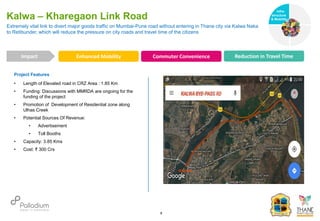 Project Features
• Length of Elevated road in CRZ Area : 1.85 Km
• Funding: Discussions with MMRDA are ongoing for the
funding of the project
• Promotion of Development of Residential zone along
Ulhas Creek
• Potential Sources Of Revenue:
• Advertisement
• Toll Booths
• Capacity: 3.85 Kms
• Cost: ₹ 300 Crs
Extremely vital link to divert major goods traffic on Mumbai-Pune road without entering in Thane city via Kalwa Naka
to Retibunder, which will reduce the pressure on city roads and travel time of the citizens
Kalwa – Kharegaon Link Road
Impact
6
Enhanced Mobility Commuter Convenience Reduction in Travel Time
Infra-
structure
& Mobility
Governance
Social Support
Health
 
