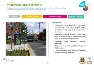 Pedestrian Improvements
Crosswalk Elements Pedestrian Safety Reduction in Traffic
Impact
6
Project Features
 Development of Footpath and cycle lanes
where feasible - with uniform footpath widths,
pedestrian friendly ways and ensure barrier-
free design.
 Pedestrian crossings, including formal speed
table crossings as well as median breaks that
serve as informal crossing locations
 Pedestrian grade separators wherever
applicable
 Wheelchair Accessibility and Tactile Paving for
the footpaths.
 Construction of bus bays, bus queue shelters of
international design standards
Walkability takes into account the quality of pedestrian facilities, roadway conditions, land use
patterns, community support, security and comfort for walking
Infra-
structure
& Mobility
Governance
Social Support
Health
 