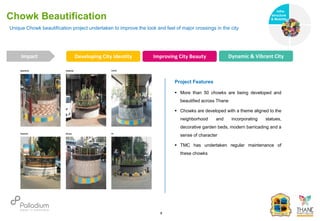 Unique Chowk beautification project undertaken to improve the look and feel of major crossings in the city
Chowk Beautification
Impact
6
Project Features
 More than 50 chowks are being developed and
beautified across Thane
 Chowks are developed with a theme aligned to the
neighborhood and incorporating statues,
decorative garden beds, modern barricading and a
sense of character
 TMC has undertaken regular maintenance of
these chowks
Developing City Identity Improving City Beauty Dynamic & Vibrant City
Infra-
structure
& Mobility
Governance
Social Support
Health
 