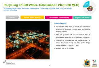 Recycling of Salt Water- Desalination Plant (20 MLD)
Future Water Security Environment Sustainability High Quality Water
Impact
6
Project Features
 To ease the water woes of the city, the corporation
proposed will desalinate the creek water and use it for
drinking purpose
 TMC will guarantee off take of minimum 80% of
potable water generated by the plant daily at bid price.
 The plant is proposed near the Kasheli Bridge in
Thane. The maximum high tide at the Kasheli Bridge
ranges between 2.6 Mtrs to 5.1 Mtrs.
 Project Cost: Rs.200 Crores
A pioneering project which will convert saltwater from Thane creek to potable water through a reverse
osmosis technology
Infra-
structure
& Mobility
Governance
Social Support
Health
 
