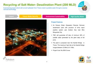 Recycling of Salt Water- Desalination Plant (200 MLD)
Future Water Security Environment Sustainability High Quality Water
Impact
6
Project Features
 An Estuary Water (Seawater) Reverse Osmosis
desalination plant with provision of brine reject
pipeline system upto Arabian Sea near Mira
Bhayander City
 TMC will guarantee off take of minimum 80% of
potable water generated by the plant daily at bid
price.
 The plant is proposed near the Kasheli Bridge in
Thane. The maximum high tide at the Kasheli Bridge
ranges between 2.6 Mtrs to 5.1 Mtrs.
 Project Cost: Rs.2000 Crores
A pioneering project which will convert saltwater from Thane creek to potable water through a reverse
osmosis technology
Infra-
structure
& Mobility
Governance
Social Support
Health
 
