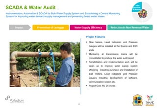 SCADA & Water Audit
Prevention of Leakages Water Supply Efficiency Reduction in Non Revenue Water
Impact
6
Project Features
 Flow Meters, Level Indicators and Pressure
Gauges will be installed at the Source and ESR
ends
 Monitoring at transmission mains will be
consolidated to produce the water audit report
 Rehabilitation and implementation work will be
taken up to improve water supply system
efficiency including purchase and Installation of
Bulk meters, Level indicators and Pressure
Gauges including development of software,
communication system etc.
 Project Cost: Rs. 25 crores
Instrumentation, Automation & SCADA for Bulk Water Supply System and Establishing a Central Monitoring
System for improving water demand-supply management and preventing heavy water losses
Infra-
structure
& Mobility
Governance
Social Support
Health
 