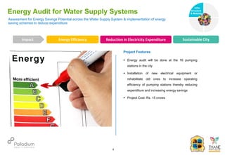 Assessment for Energy Savings Potential across the Water Supply System & implementation of energy
saving schemes to reduce expenditure
Energy Audit for Water Supply Systems
Energy Efficiency Reduction in Electricity Expenditure Sustainable City
Impact
6
Project Features
 Energy audit will be done at the 16 pumping
stations in the city
 Installation of new electrical equipment or
rehabilitate old ones to increase operating
efficiency of pumping stations thereby reducing
expenditure and increasing energy savings
 Project Cost: Rs. 15 crores
Infra-
structure
& Mobility
Governance
Social Support
Health
 