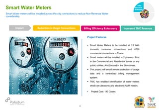 Smart Water Meters
Reduction in Illegal Connections Billing Efficiency & Accuracy Increased TMC Revenue
Impact
6
Project Features
 Smart Water Meters to be installed at 1.2 lakh
domestic consumer connections and 4700
commercial connections in Thane
 Smart meters will be installed in 2 phases - First
in the Commercial and Residential Areas or any
public utilities. And Second in the Slum Areas.
 The project will entail remote collection of usage
data and a centralized billing management
system.
 TMC has enabled identification of water meters
which are ultrasonic and electronic AMR meters.
• Project Cost: 180 Crores
Smart Water meters will be installed across the city connections to reduce Non Revenue Water
considerably
Infra-
structure
& Mobility
Governance
Social Support
Health
 