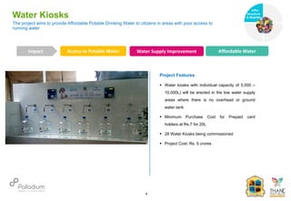 The project aims to provide Affordable Potable Drinking Water to citizens in areas with poor access to
running water
Water Kiosks
Access to Potable Water Water Supply Improvement Affordable Water
Impact
6
Project Features
 Water kiosks with individual capacity of 5,000 –
10,000L) will be erected in the low water supply
areas where there is no overhead or ground
water tank
 Minimum Purchase Cost for Prepaid card
holders at Rs.7 for 20L
 28 Water Kiosks being commissioned
 Project Cost: Rs. 5 crores
Infra-
structure
& Mobility
Governance
Social Support
Health
 