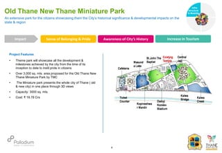Project Features
• Theme park will showcase all the development &
milestones achieved by the city from the time of its
inception to date to instil pride in citizens
• Over 3,000 sq. mts. area proposed for the Old Thane New
Thane Miniature Park by TMC
• The Miniature park presents the whole city of Thane ( old
& new city) in one place through 3D views
• Capacity: 3000 sq. mts.
• Cost: ₹ 18.78 Crs
An extensive park for the citizens showcasing them the City’s historical significance & developmental impacts on the
state & region
Old Thane New Thane Miniature Park
Sense of Belonging & Pride Awareness of City’s History Increase in Tourism
Impact
6
Infra-
structure
& Mobility
Governance
Social Support
Health
 