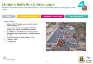 Project Features
• Children Traffic Park is being constructed for children
between ages 6 to 16
• 8 Acres of land is being developed by the TMC for
construction of both the traffic park & urban jungle
• Over 3050 tress with 1000 rare and herbals plant have
been planted which gives exposure to natural biodiversity
for visitors.
• It will also increase the tourist footfalls in Thane.
• Capacity: 8 Acres
• Cost: ₹ 4.25 Crs
A distinctive park spread across 8 Acres of land providing a mixture of knowledge and leisure to all age groups of the
citizens
Children’s Traffic Park & Urban Jungle
Environment Conservation Awareness of Traffic Rules Increase in Tourism
Impact
6
Infra-
structure
& Mobility
Governance
Social Support
Health
 