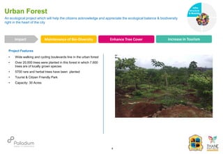 Project Features
• Wide walking and cycling boulevards line in the urban forest
• Over 20,000 trees were planted in this forest in which 7,600
trees are of locally grown species
• 5700 rare and herbal trees have been planted
• Tourist & Citizen Friendly Park
• Capacity: 30 Acres
An ecological project which will help the citizens acknowledge and appreciate the ecological balance & biodiversity
right in the heart of the city
Urban Forest
Maintenance of Bio-Diversity Enhance Tree Cover Increase in Tourism
Impact
6
Infra-
structure
& Mobility
Governance
Social Support
Health
 