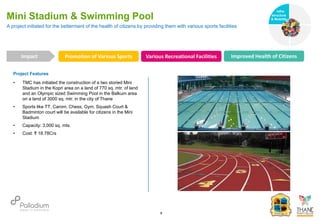 Project Features
• TMC has initiated the construction of a two storied Mini
Stadium in the Kopri area on a land of 770 sq. mtr. of land
and an Olympic sized Swimming Pool in the Balkum area
on a land of 3000 sq. mtr. in the city of Thane
• Sports like TT, Carom, Chess, Gym, Squash Court &
Badminton court will be available for citizens in the Mini
Stadium
• Capacity: 3,000 sq. mts.
• Cost: ₹ 18.78Crs
A project initiated for the betterment of the health of citizens by providing them with various sports facilities
Mini Stadium & Swimming Pool
Promotion of Various Sports Various Recreational Facilities Improved Health of Citizens
Impact
6
Infra-
structure
& Mobility
Governance
Social Support
Health
 