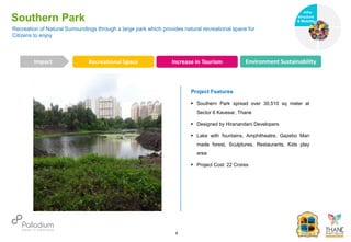 Recreation of Natural Surroundings through a large park which provides natural recreational space for
Citizens to enjoy
Southern Park
Recreational Space Increase in Tourism Environment Sustainability
Impact
6
Project Features
 Southern Park spread over 30,510 sq meter at
Sector 6 Kavesar, Thane
 Designed by Hiranandani Developers
 Lake with fountains, Amphitheatre, Gazebo Man
made forest, Sculptures, Restaurants, Kids play
area
 Project Cost: 22 Crores
Infra-
structure
& Mobility
Governance
Social Support
Health
 