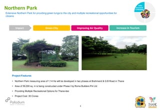 Northern Park
Green City Improving Air Quality Increase in Tourism
Impact
6
Project Features
• Northern Park measuring area of 1.14 Ha will be developed in two phases at Brahmand & G.B Road in Thane
• Area of 59,000 sq. m is being constructed under Phase I by Roma Builders Pvt Ltd
• Providing Multiple Recreational Options for Thane-ites
• Project Cost: 35 Crores
Extensive Northern Park for providing green lungs to the city and multiple recreational opportunities for
citizens
Infra-
structure
& Mobility
Governance
Social Support
Health
 