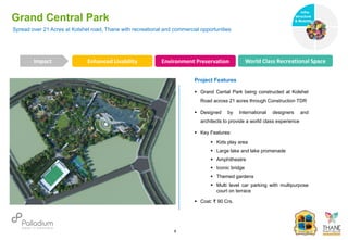 Spread over 21 Acres at Kolshet road, Thane with recreational and commercial opportunities
Grand Central Park
Enhanced Livability Environment Preservation World Class Recreational Space
Impact
6
Project Features
 Grand Cental Park being constructed at Kolshet
Road across 21 acres through Construction TDR
 Designed by International designers and
architects to provide a world class experience
 Key Features:
 Kids play area
 Large lake and lake promenade
 Amphitheatre
 Iconic bridge
 Themed gardens
 Multi level car parking with multipurpose
court on terrace
 Cost: ₹ 90 Crs.
Infra-
structure
& Mobility
Governance
Social Support
Health
 