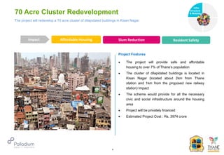 70 Acre Cluster Redevelopment
Affordable Housing Slum Reduction Resident Safety
Impact
6
Project Features
 The project will provide safe and affordable
housing to over 7% of Thane’s population
 The cluster of dilapidated buildings is located in
Kisan Nagar (located about 2km from Thane
station and 1km from the proposed new railway
station) Impact
 The scheme would provide for all the necessary
civic and social infrastructure around the housing
area
 Project will be privately financed
 Estimated Project Cost : Rs. 3974 crore
The project will redevelop a 70 acre cluster of dilapidated buildings in Kisan Nagar
Infra-
structure
& Mobility
Governance
Social Support
Health
 