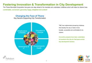 The Thane Municipal Corporation has gone one step ahead of its mandate and undertaken initiatives which will make its citizens lives
comfortable, convenient, genuinely happy, delighted and content!
Changing the Face of Thane
Key Sectors Supporting City Transformation
Infrastructure
& Mobility
Education &
Lifestyle
Environment &
Health
Governance &
IT
TMC has implemented pioneering initiatives
that develop the city to make it more
liveable, accessible and comfortable for its
citizens
Innovative projects have been undertaken
to transform the city at a fast pace across
key development sectors
Fostering Innovation & Transformation in City Development
2
 