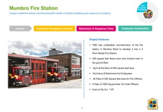 Unique model fire station reconstructed with modern facilities enabling quick response to incidents
Mumbra Fire Station
Improved Emergency Services Reduction in Response Time Employee Satisfaction
Impact
6
Project Features
 TMC has undertaken reconstruction of the fire
station in Mumbra Ward to develop it into a 3
Floor Model Fire Station
 300 square feet Store room and Control room in
the ground floor
 Gym at first floor of 850 square feet area
 Dormitory & Restrooms for Employees
 36 Flats of 550 Square feet area for Fire Officers
 3 Flats of 1000 Square feet for Chief Officers
 Cost (in Rs.Cr): 7.87
Infra-
structure
& Mobility
Governance
Social Support
Health
 