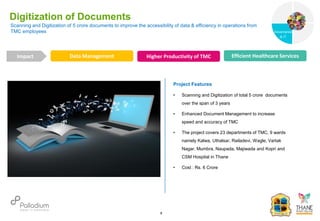 Scanning and Digitization of 5 crore documents to improve the accessibility of data & efficiency in operations from
TMC employees
Digitization of Documents
Data Management Higher Productivity of TMC Efficient Healthcare Services
Impact
6
Project Features
• Scanning and Digitization of total 5 crore documents
over the span of 3 years
• Enhanced Document Management to increase
speed and accuracy of TMC
• The project covers 23 departments of TMC, 9 wards
namely Kalwa, Uthalsar, Railadevi, Wagle, Vartak
Nagar, Mumbra, Naupada, Majiwada and Kopri and
CSM Hospital in Thane
• Cost : Rs. 6 Crore
Governance
Social Support
Governance
& IT
 