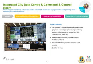 The Municipal Control Room will provide updates and alerts to citizens and key agencies for event planning, crowd
monitoring and disaster response
Integrated City Data Centre & Command & Control
Room
Improved Incident Management Effective Decision Making Reduction in criminal activities
Impact
6
Project Features
• The command & control center for the Thane police is
going to be a one stop shop for viewing, monitoring,
analyzing video surveillance footage from 1600
cameras across Thane city
• Weapon Detection, Crowd Control & Advance
Analytics Functional
• Preventive Monitoring of Critical Sites and Event
Updates
• Cost: Rs. 37 Crore
Governance
Social Support
Governance
& IT
 