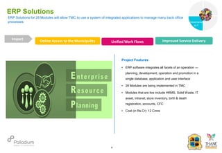 ERP Solutions for 28 Modules will allow TMC to use a system of integrated applications to manage many back office
processes
ERP Solutions
Online Access to the Municipality Unified Work Flows Improved Service Delivery
Impact
6
Project Features
• ERP software integrates all facets of an operation —
planning, development, operation and promotion in a
single database, application and user interface
• 28 Modules are being implemented in TMC
• Modules that are live include HRMS, Solid Waste, IT
asset, intranet, store inventory, birth & death
registration, accounts, CFC
• Cost (in Rs.Cr): 12 Crore
Governance
Social Support
Governance
& IT
 