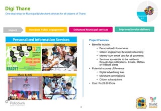 One-stop-shop for Municipal & Merchant services for all citizens of Thane
Digi Thane
Increased Public engagement Enhanced Municipal services Improved service delivery
Impact
6
Project Features
• Benefits include:
• Personalized info-services
• Citizen engagement & social networking
• Identity-cum-smart card for all payments
• Services accessible to the residents
through App notifications, Emails, SMSes
or Website alerts
• Potential sources of Revenue
• Digital advertising fees
• Merchant commissions
• Citizen subscriptions
• Cost: Rs.28.80 Crore
Governance
Social Support
Governance
& IT
 