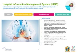 Automation and re-engineering of the existing manual processes for CSM hospital in order to provide
improved healthcare services to patients in terms of quality and time to serve
Hospital Information Management System (HIMS)
Reduction in Turnaround Time Digital Patient Data Improved Patient Care
Impact
6
Project Features
• Integration of patient care, clinical services, non-
clinical support administration, diagnostic services,
drug inventory management, epidemic control and
other ancillary services interconnected to CSM
hospital in the city.
• Electronic records of all patients across hospital
health facilities, elimination of data redundancy and
accurate and reliable as-is data
• Tracking the drug inventory for all facilities under
CSM’s jurisdiction thus facilitating distribution and
availability of medicines across all medical
institutions
• Picture Archiving & Communications systems for
easy access to patient images and reports
• Instant availability of diagnosis/disease surveillance
reports/dashboards & images
• Project Duration: 5 Years
• Cost: Rs.14.25 Crore
PICTURE
Governance
Social Support
Governance
& IT
 