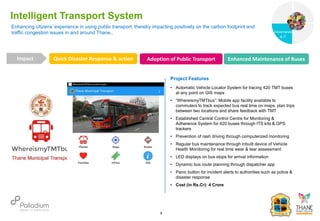Enhancing citizens’ experience in using public transport, thereby impacting positively on the carbon footprint and
traffic congestion issues in and around Thane..
Intelligent Transport System
Quick Disaster Response & action Adoption of Public Transport Enhanced Maintenance of Buses
Impact
6
Project Features
• Automatic Vehicle Locator System for tracing 420 TMT buses
at any point on GIS maps
• “WhereismyTMTbus”: Mobile app facility available to
commuters to track expected bus real time on maps, plan trips
between two locations and share feedback with TMT
• Established Central Control Centre for Monitoring &
Adherence System for 420 buses through ITS kits & GPS
trackers
• Prevention of rash driving through computerized monitoring
• Regular bus maintenance through inbuilt device of Vehicle
Health Monitoring for real time wear & tear assessment
• LED displays on bus stops for arrival information
• Dynamic bus route planning through dispatcher app
• Panic button for incident alerts to authorities such as police &
disaster response
• Cost (in Rs.Cr): 4 Crore
Governance
Social Support
Governance
& IT
 