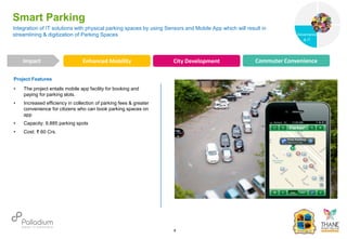 Project Features
• The project entails mobile app facility for booking and
paying for parking slots.
• Increased efficiency in collection of parking fees & greater
convenience for citizens who can book parking spaces on
app
• Capacity: 9,885 parking spots
• Cost: ₹ 60 Crs.
Integration of IT solutions with physical parking spaces by using Sensors and Mobile App which will result in
streamlining & digitization of Parking Spaces
Smart Parking
Enhanced Mobility City Development Commuter Convenience
Impact
6
Governance
Social Support
Governance
& IT
 