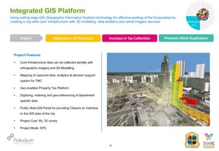 Project Features
• Core Infrastructure data can be collected aerially with
orthographic imagery and 3D Modelling
• Mapping of captured data, analytics & decision support
system for TMC
• Geo enabled Property Tax Platform
• Digitizing, indexing and geo-referencing of department
specific data
• Public Web-GIS Portal for providing Citizens an Interface
to the GIS data of the city
• Project Cost: Rs. 50 crores
• Project Mode: EPC
Using cutting edge GIS (Geographic Information System) technology for effective working of the Corporation by
creating a city-wide core ‘infrastructure’ with 3D modelling, data analytics and aerial imagery services
Integrated GIS Platform
Digitization of Processes Increase in Tax Collection Prevents Work Duplication
Impact
10
Governance
Social Support
Governance
& IT
 