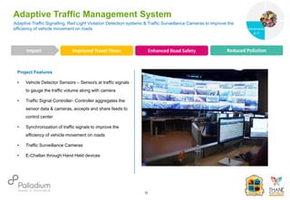 Project Features
• Vehicle Detector Sensors – Sensors at traffic signals
to gauge the traffic volume along with camera
• Traffic Signal Controller- Controller aggregates the
sensor data & cameras, accepts and share feeds to
control center
• Synchronization of traffic signals to improve the
efficiency of vehicle movement on roads
• Traffic Surveillance Cameras
• E-Challan through Hand Held devices
Adaptive Traffic Signalling, Red Light Violation Detection systems & Traffic Surveillance Cameras to improve the
efficiency of vehicle movement on roads
Adaptive Traffic Management System
Improved Travel Times Enhanced Road Safety Reduced Pollution
Impact
12
Governance
Social Support
Governance
& IT
 