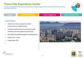 Project Features
• Virtual Tour of the city makes the real-life
environment into a digital interface
• Architects and Planners can visualize the spatial
variability of the solar angle through 3D views
• Virtual GPS Drive/Walk Navigation for Entertainment
• Project Cost: 7 crores
• Project Mode: EPC
•
A unique recreational and educational opportunity to bridge the gap between the virtual and the real with the
immersive Virtual Tour
Thane City Experience Center
Optimal City Planning Citizen Engagement Unique Identity for City
Impact
14
Governance
Social Support
Governance
& IT
 