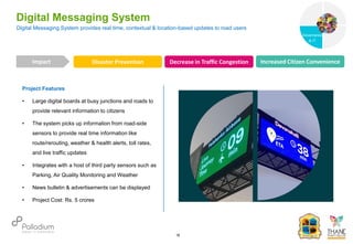 Project Features
• Large digital boards at busy junctions and roads to
provide relevant information to citizens
• The system picks up information from road-side
sensors to provide real time information like
route/rerouting, weather & health alerts, toll rates,
and live traffic updates
• Integrates with a host of third party sensors such as
Parking, Air Quality Monitoring and Weather
• News bulletin & advertisements can be displayed
• Project Cost: Rs. 5 crores
Digital Messaging System provides real time, contextual & location-based updates to road users
Digital Messaging System
Disaster Prevention Decrease in Traffic Congestion Increased Citizen Convenience
Impact
16
Governance
Social Support
Governance
& IT
 