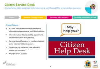 Project Features
• A Citizen Service Desk manned by trained and
informative representatives at each Municipal Office
• Information about officer availability, appointments,
department locations along with map
• Personal/Special Assistance to the differently abled ,
senior citizens and illiterate persons
• Citizens can call the Service Desk helpline for
queries and information
• Project Cost: Rs. 2 crores
A comprehensive citizen assistance and information desk at each Municipal Office to improve citizen experience
Citizen Service Desk
Satisfied & Happy Citizens Increased Staff Efficiency Enhanced Accessibility to TMC
Impact
18
Governance
Social Support
Governance
& IT
 