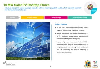 10 MW Solar PV Rooftop Plants
Clean Energy Cost Savings Carbon Neutrality
Impact
6
Project Features
 10 MW Grid Connected Solar PV Rooftop plants
powering 25 municipal buildings & locations
 Unique PPP model with Private Investment of ~
70 Cr., including private design, operation and
maintenance for a period of 15 years
 Project will produce more electricity than TMC’s
consumption and relay the additional electricity to
the grid through net metering which will benefit
the TMC financially and also in achieving in
carbon neutrality status
Individual solar plants across Municipal properties with net metering capability enabling TMC to provide electricity
over its requirements to the grid
Governance
Environment
& Health
Health
 
