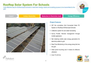 Rooftop Solar System For Schools
Carbon Neutrality Reduction in Electricity Costs Energy Efficiency
Impact
6
Project Features
 267 Kw cumulative Grid Connected Solar PV
System on Rooftops 56 Municipal Schools
 Collection system for rain water harvesting
 Sunny Portals: Remote management through
mobile application
 Net metering credits solar energy generators for
electricity added to grid
 Real Time Monitoring of the energy being fed into
the grid
 Solar panel mounting over 4 meters for effective
utilization
 Cost: ₹ 2.25 Crs
Cost effective way for 56 Municipal schools to meet their energy needs and enabling excess to be transmitted to the
grid
Governance
Environment
& Health
Health
 