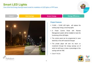 Smart LED Lights
Cost Savings Green Energy Energy Efficiency
Impact
6
Project Features
 10,000 – 12,000 LED lights will replace the
existing high energy consuming lights
 A Power Control Panel with Remote
Management system will be installed to track the
functioning of the LED lights
 The control panel can be programmed to save
electricity in line with seasonal changes
 The private player will earn his return on
investment through the energy savings out of
which he will have to share a percentage of the
savings with the TMC
 Cost: ₹ 14 Crs
One of the first Energy Savings based model for installation of LED lights on PPP basis
Governance
Environment
& Health
Health
 
