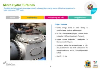 Revolutionary technology to leverage previously untapped clean energy source of kinetic energy stored in
water pipelines on PPP basis
Micro Hydro Turbines
Green Energy Cost Savings for TMC Energy Efficiency
Impact
6
Project Features
 Kinetic energy stored in water flowing in
municipal water pipelines will be tapped
 60 Kwp Cumulative Micro Hydro Turbines will be
installed at 5 different locations in Thane city
 Private Capital Investment, Development &
Maintenance for 10 years
 Contractor will sell the generated power to TMC
at a pre-determined rate which is lesser than the
prevailing electricity tariff of DISCOM applicable
to TMC
 Cost: ₹ 1.13 Crs
Governance
Environment
& Health
Health
 