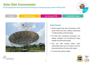 Solar Dish Concentrator
Impact
6
Project Features
 World’s Largest Solar Dish Concentrator of 550
square meters area with a capacity of generating
1.5 million Kcal/day of thermal energy
 The Solar Dish Concentrator technology is for
Heating, Ventilation & Air Conditioning is being
installed at the Municipal Hospital
 Dual axis solar tracking system which
automatically tracks the sun during the day time
enhancing efficiency of the solar dish system
 Two solar dishes will be installed
Energy Efficiency Cost Saving of TMC Sustainable Energy
World’s largest solar dish to generate thermal energy for meeting the energy needs of CSM Hospital
Governance
Environment
& Health
Health
 