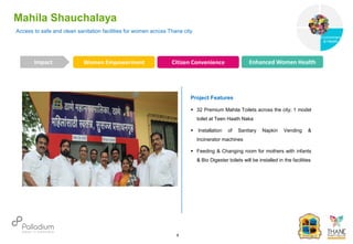 Access to safe and clean sanitation facilities for women across Thane city
Mahila Shauchalaya
Women Empowerment Citizen Convenience Enhanced Women Health
Impact
6
Project Features
 32 Premium Mahila Toilets across the city; 1 model
toilet at Teen Haath Naka
 Installation of Sanitary Napkin Vending &
Incinerator machines
 Feeding & Changing room for mothers with infants
& Bio Digester toilets will be installed in the facilities
Governance
Environment
& Health
Health
 