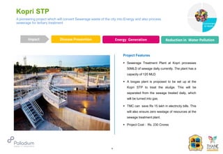 Kopri STP
Disease Prevention Energy Generation Reduction in Water Pollution
Impact
6
Project Features
 Sewerage Treatment Plant at Kopri processes
50MLD of sewage daily currently. The plant has a
capacity of 120 MLD
 A biogas plant is proposed to be set up at the
Kopri STP to treat the sludge. This will be
separated from the sewage treated daily, which
will be turned into gas.
 TMC can save Rs 15 lakh in electricity bills. This
will also ensure zero wastage of resources at the
sewage treatment plant.
 Project Cost : Rs. 230 Crores
A pioneering project which will convert Sewerage waste of the city into Energy and also process
sewerage for tertiary treatment
Governance
Environment
& Health
Health
 