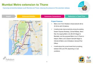 Improving connectivity between south Mumbai and Thane, reducing the pressure of the suburban railways.
Mumbai Metro extension to Thane
Enhanced Mobility Commuter Convenience Reduction in Travel Time
Infra-
structure
& Mobility
Governance
Social Support
Health
Impact
6
Project Features
• Metro Line 4 from Wadala to Kasarvadavali will be
32.32 km with 32 stations.
• It shall provide interconnectivity among the existing
Eastern Express Roadway, Central Railway, Mono
Rail, the ongoing Metro Line 2B (D N Nagar to
Mandale), and the proposed Metro Line 5 (Thane to
Kalyan), Metro Line 6 (Swami Samarth Nagar to
Vikhroli) & Metro Line 8 (Wadala to General Post
Office).
• It shall reduce the current travel time by anything
between 50% and 75% depending on road
conditions.
 