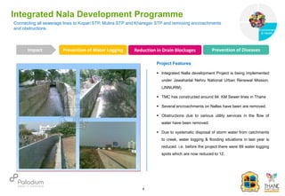 Connecting all sewerage lines to Kopari STP, Mubra STP and Kharegav STP and removing encroachments
and obstructions.
Integrated Nala Development Programme
Prevention of Water Logging Reduction in Drain Blockages Prevention of Diseases
Impact
6
Project Features
 Integrated Nalla development Project is being implemented
under Jawaharlal Nehru National Urban Renewal Mission.
(JNNURM)
 TMC has constructed around 94 KM Sewer lines in Thane
 Several encroachments on Nallas have been are removed.
 Obstructions due to various utility services in the flow of
water have been removed.
 Due to systematic disposal of storm water from catchments
to creek, water logging & flooding situations in last year is
reduced. i.e. before the project there were 89 water logging
spots which are now reduced to 12.
Governance
Environment
& Health
Health
 