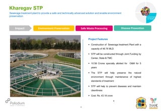 Sewerage treatment plant to provide a safe and technically advanced solution and enable environment
preservation
Kharegav STP
Environment Preservation Safe Waste Processing Disease Prevention
Impact
6
Project Features
 Construction of Sewerage treatment Plant with a
capacity of 46.76 MLD
 STP will be constructed through Joint Funding by
Center, State & TMC
 10.58 Crores specially allotted for O&M for 5
years
 The STP will help preserve the natural
environment through maintenance of highest
standards of treatment
 STP will help to prevent diseases and maintain
cleanliness
 Cost: Rs. 43.18 crore

Governance
Environment
& Health
Health
 